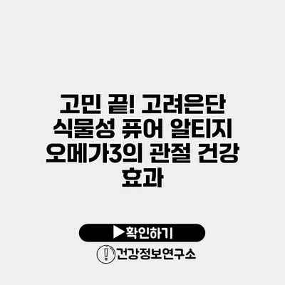 고민 끝! 고려은단 식물성 퓨어 알티지 오메가3의 관절 건강 효과