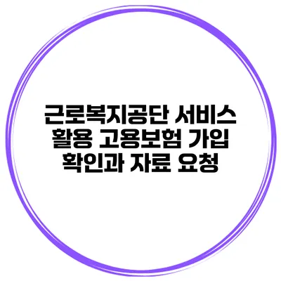 근로복지공단 서비스 활용 고용보험 가입 확인과 자료 요청