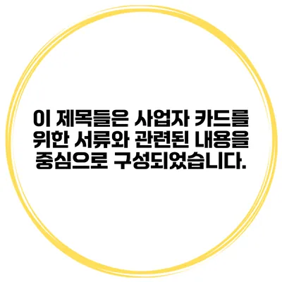 이 제목들은 사업자 카드를 위한 서류와 관련된 내용을 중심으로 구성되었습니다.